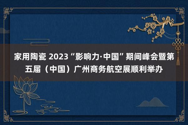 家用陶瓷 2023“影响力·中国”期间峰会暨第五届（中国）广州商务航空展顺利举办